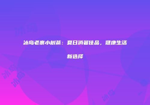 冰岛老寨小树茶：夏日消暑佳品，健康生活新选择