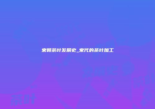 宋朝茶叶发展史_宋代的茶叶加工