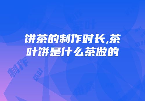 饼茶的制作时长,茶叶饼是什么茶做的