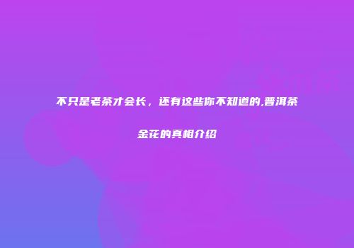 不只是老茶才会长，还有这些你不知道的,普洱茶金花的真相介绍