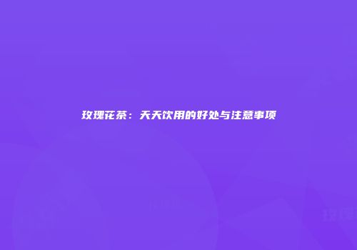 玫瑰花茶：天天饮用的好处与注意事项