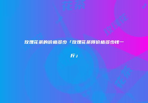 玫瑰花茶的价格多少「玫瑰花茶得价格多少钱一斤」