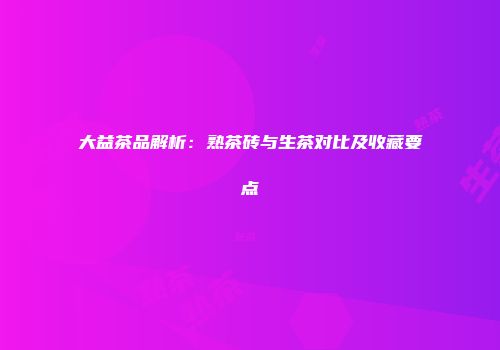 大益茶品解析：熟茶砖与生茶对比及收藏要点