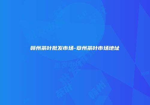 赣州茶叶批发市场-章州茶叶市场地址
