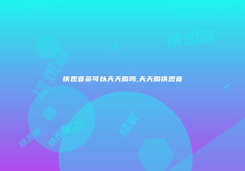 铁观音茶可以天天喝吗,天天喝铁观音
