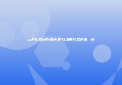 云南少数民族做茶,你知道的只是冰山一角