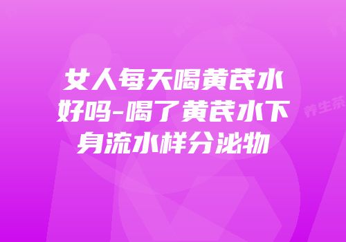 女人每天喝黄芪水好吗-喝了黄芪水下身流水样分泌物