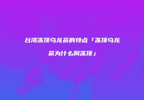 台湾冻顶乌龙茶的特点「冻顶乌龙茶为什么叫冻顶」