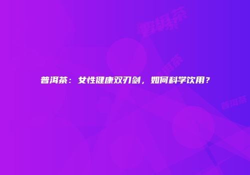 普洱茶：女性健康双刃剑，如何科学饮用？