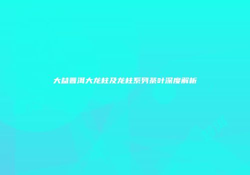 大益普洱大龙柱及龙柱系列茶叶深度解析