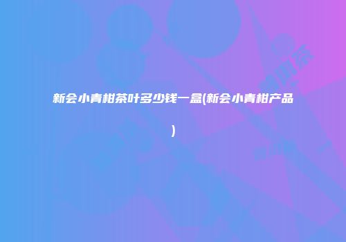 新会小青柑茶叶多少钱一盒(新会小青柑产品)