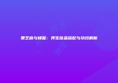 黑芝麻与蜂蜜：养生佳品搭配与功效解析