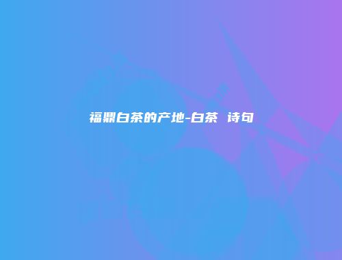 福鼎白茶的产地-白茶 诗句