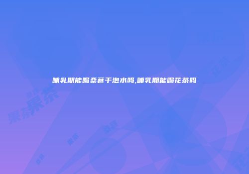 哺乳期能喝桑葚干泡水吗,哺乳期能喝花茶吗