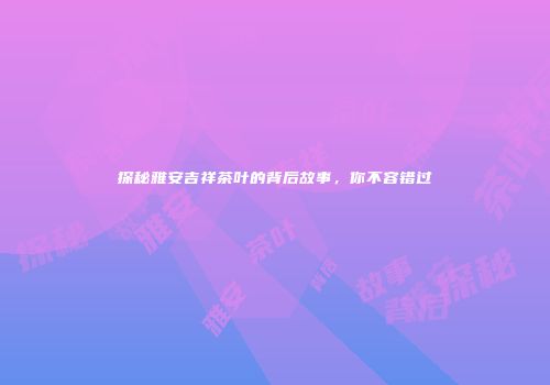 探秘雅安吉祥茶叶的背后故事，你不容错过
