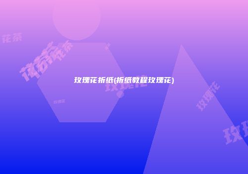 玫瑰花折纸(折纸教程玫瑰花)