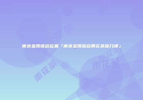 南京金陵饭店位置「南京金陵饭店雨花茶座几楼」