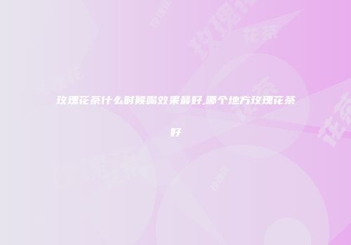 玫瑰花茶什么时候喝效果最好,哪个地方玫瑰花茶好