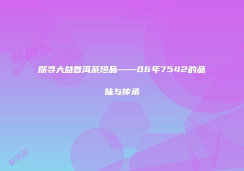 探寻大益普洱茶珍品——06年7542的品味与传承