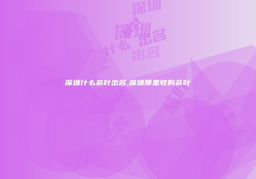 深圳什么茶叶出名,深圳那里收购茶叶
