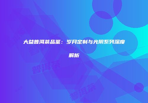 大益普洱茶品鉴：岁月定制与光阴系列深度解析