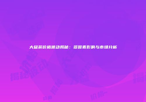 大益茶价格波动揭秘：多因素影响与市场分析
