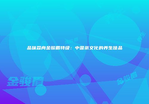 品味森舟金骏眉特级：中国茶文化的养生佳品
