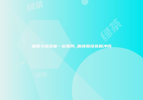 咖啡与绿茶能一起喝吗_咖啡和绿茶相冲吗