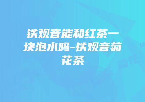 铁观音能和红茶一块泡水吗-铁观音菊花茶