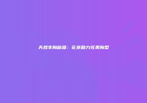 天然丰胸秘籍：花茶助力完美胸型