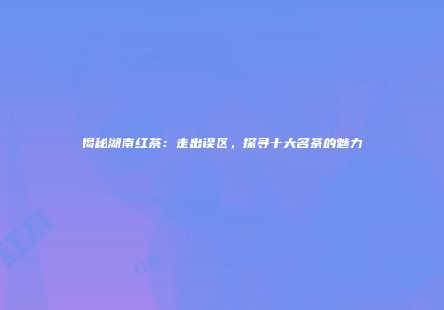 揭秘湖南红茶：走出误区，探寻十大名茶的魅力
