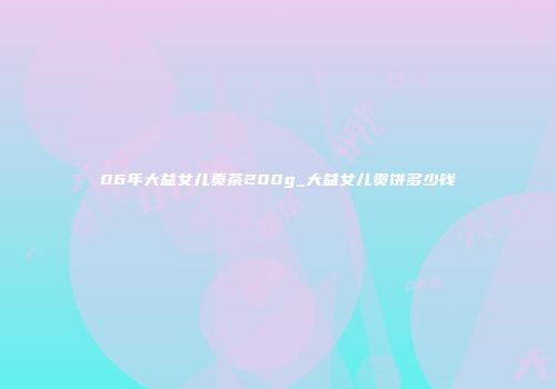 06年大益女儿贡茶200g_大益女儿贡饼多少钱