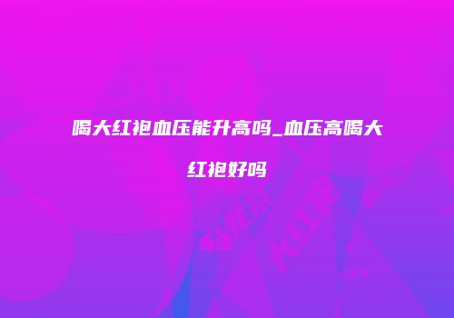 喝大红袍血压能升高吗_血压高喝大红袍好吗