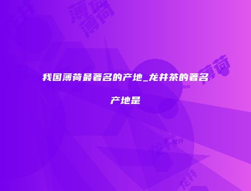 我国薄荷最著名的产地_龙井茶的著名产地是
