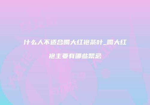 什么人不适合喝大红袍茶叶_喝大红袍主要有哪些禁忌