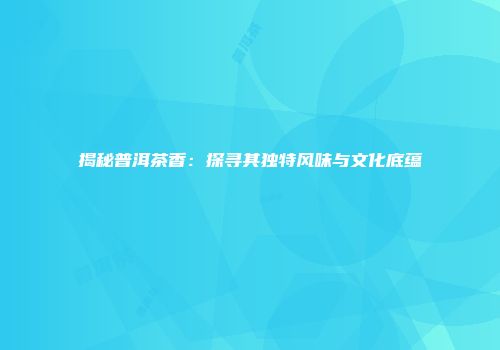 揭秘普洱茶香：探寻其独特风味与文化底蕴
