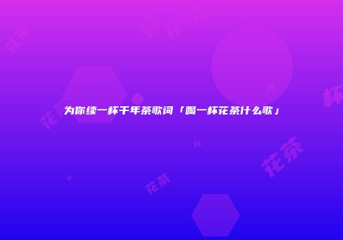 为你续一杯千年茶歌词「喝一杯花茶什么歌」