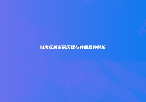 湖南红茶发展历程与特色品种解析