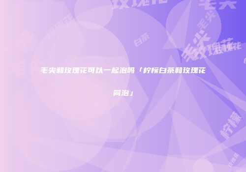毛尖和玫瑰花可以一起泡吗「柠檬白茶和玫瑰花同泡」