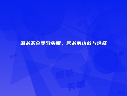 喝茶不会导致失眠，茗茶的功效与选择