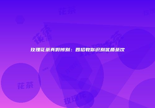 玫瑰花茶真假辨别：四招教你识别优质茶饮