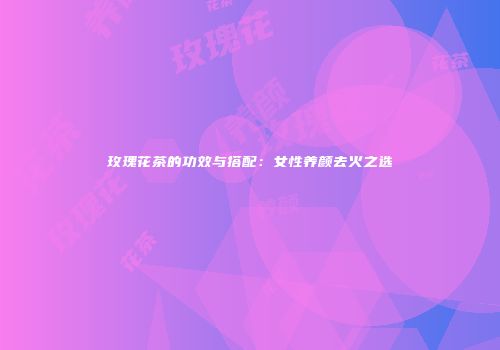 玫瑰花茶的功效与搭配：女性养颜去火之选