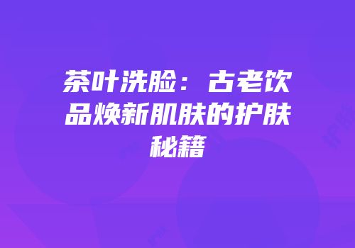 茶叶洗脸：古老饮品焕新肌肤的护肤秘籍