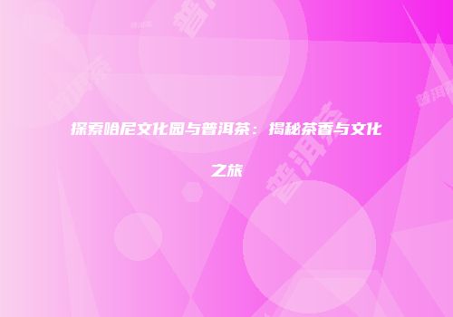 探索哈尼文化园与普洱茶：揭秘茶香与文化之旅