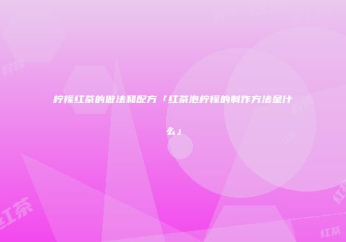 柠檬红茶的做法和配方「红茶泡柠檬的制作方法是什么」