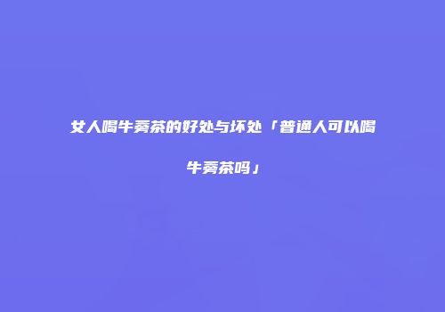 女人喝牛蒡茶的好处与坏处「普通人可以喝牛蒡茶吗」