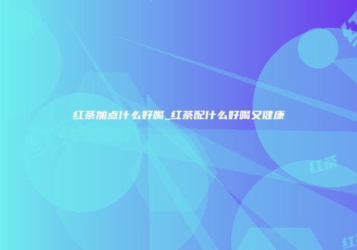 红茶加点什么好喝_红茶配什么好喝又健康