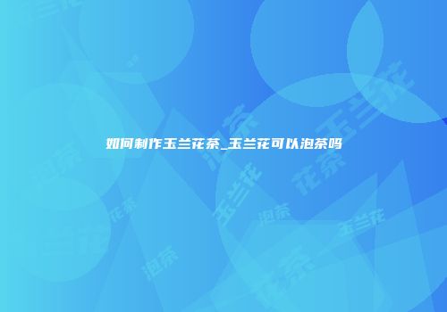 如何制作玉兰花茶_玉兰花可以泡茶吗
