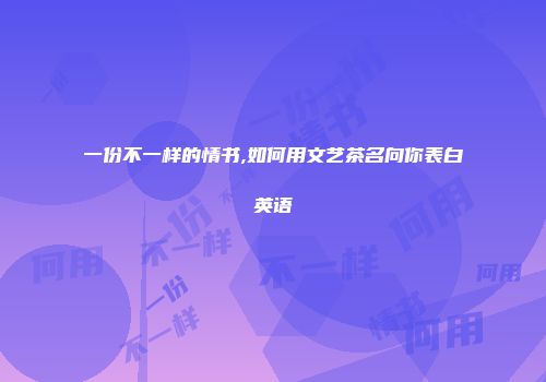 一份不一样的情书,如何用文艺茶名向你表白英语