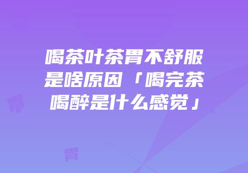 喝茶叶茶胃不舒服是啥原因「喝完茶喝醉是什么感觉」